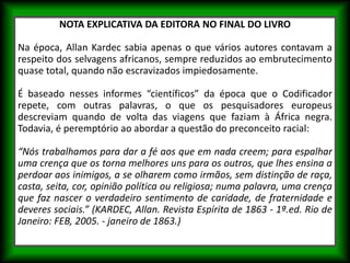 NOTA EXPLICATIVA DA EDITORA NO FINAL DO LIVRO
Na época, Allan Kardec sabia apenas o que vários autores contavam a
respeito dos selvagens africanos, sempre reduzidos ao embrutecimento
quase total, quando não escravizados impiedosamente.
É baseado nesses informes “científicos” da época que o Codificador
repete, com outras palavras, o que os pesquisadores europeus
descreviam quando de volta das viagens que faziam à África negra.
Todavia, é peremptório ao abordar a questão do preconceito racial:
“Nós trabalhamos para dar a fé aos que em nada creem; para espalhar
uma crença que os torna melhores uns para os outros, que lhes ensina a
perdoar aos inimigos, a se olharem como irmãos, sem distinção de raça,
casta, seita, cor, opinião política ou religiosa; numa palavra, uma crença
que faz nascer o verdadeiro sentimento de caridade, de fraternidade e
deveres sociais.” (KARDEC, Allan. Revista Espírita de 1863 - 1ª.ed. Rio de
Janeiro: FEB, 2005. - janeiro de 1863.)
 