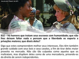 832 – Há homens que tratam seus escravos com humanidade; que não
lhes deixam faltar nada e pensam que a liberdade os exporia a
privações maiores; que dizeis deles?
Digo que estes compreendem melhor seus interesses. Eles têm também
grande cuidado com seus bois e seus cavalos, a fim de tirar deles maior
proveito no mercado. Não são tão culpados como aqueles que os
maltratam, mas dispõem deles como de uma mercadoria, privando-os
do direito de serem independentes.
Cena da série “Raízes”, de 1977.
 