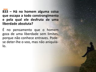 833 – Há no homem alguma coisa
que escapa a todo constrangimento
e pela qual ele desfruta de uma
liberdade absoluta?
É no pensamento que o homem
goza de uma liberdade sem limites,
porque não conhece entraves. Pode-
se deter-lhe o voo, mas não aniquilá-
lo.
 