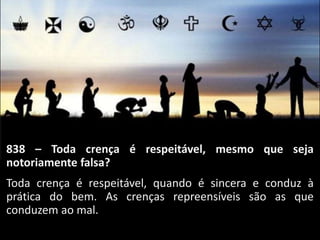838 – Toda crença é respeitável, mesmo que seja
notoriamente falsa?
Toda crença é respeitável, quando é sincera e conduz à
prática do bem. As crenças repreensíveis são as que
conduzem ao mal.
 