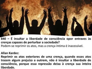 840 – É insultar a liberdade de consciência opor entraves às
crenças capazes de perturbar a sociedade?
Podem-se reprimir os atos, mas a crença íntima é inacessível.
Allan Kardec:
Reprimir os atos exteriores de uma crença, quando esses atos
trazem algum prejuízo a outrem, não é insultar a liberdade de
consciência, porque essa repressão deixa à crença sua inteira
liberdade.
 
