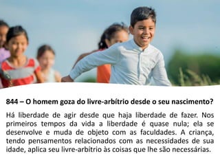 844 – O homem goza do livre-arbítrio desde o seu nascimento?
Há liberdade de agir desde que haja liberdade de fazer. Nos
primeiros tempos da vida a liberdade é quase nula; ela se
desenvolve e muda de objeto com as faculdades. A criança,
tendo pensamentos relacionados com as necessidades de sua
idade, aplica seu livre-arbítrio às coisas que lhe são necessárias.
 