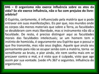 846 – O organismo não exerce influência sobre os atos da
vida? Se ele exerce influência, não o faz com prejuízo do livre-
arbítrio?
O Espírito, certamente, é influenciado pela matéria que o pode
entravar em suas manifestações. Eis por que, nos mundos onde
os corpos são menos materiais que sobre a Terra, as faculdades
se desdobram com mais liberdade, mas o instrumento não dá a
faculdade. De resto, é preciso distinguir aqui as faculdades
morais das faculdades intelectuais; se um homem tem o
instinto de homicida, é seguramente seu Espírito que o possui e
que lho transmite, mas não seus órgãos. Aquele que anula seu
pensamento para não se ocupar senão com a matéria, torna -se
semelhante ao bruto, e pior ainda, ele nem sonha mais em se
precaver contra o mal, e é nisto que é culpado, visto que age
assim por sua vontade. (vede nºs 367 e seguintes. Influência do
organismo).
 