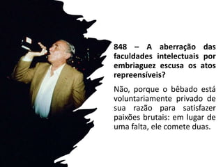 848 – A aberração das
faculdades intelectuais por
embriaguez escusa os atos
repreensíveis?
Não, porque o bêbado está
voluntariamente privado de
sua razão para satisfazer
paixões brutais: em lugar de
uma falta, ele comete duas.
 