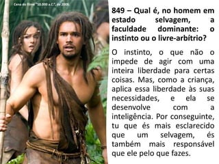 849 – Qual é, no homem em
estado selvagem, a
faculdade dominante: o
instinto ou o livre-arbítrio?
O instinto, o que não o
impede de agir com uma
inteira liberdade para certas
coisas. Mas, como a criança,
aplica essa liberdade às suas
necessidades, e ela se
desenvolve com a
inteligência. Por conseguinte,
tu que és mais esclarecido
que um selvagem, és
também mais responsável
que ele pelo que fazes.
Cena do filme “10.000 a.C.”, de 2008.
 