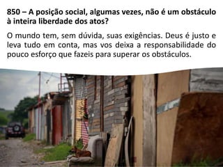 850 – A posição social, algumas vezes, não é um obstáculo
à inteira liberdade dos atos?
O mundo tem, sem dúvida, suas exigências. Deus é justo e
leva tudo em conta, mas vos deixa a responsabilidade do
pouco esforço que fazeis para superar os obstáculos.
 
