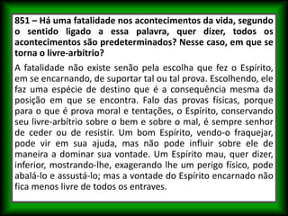 851 – Há uma fatalidade nos acontecimentos da vida, segundo
o sentido ligado a essa palavra, quer dizer, todos os
acontecimentos são predeterminados? Nesse caso, em que se
torna o livre-arbítrio?
A fatalidade não existe senão pela escolha que fez o Espírito,
em se encarnando, de suportar tal ou tal prova. Escolhendo, ele
faz uma espécie de destino que é a consequência mesma da
posição em que se encontra. Falo das provas físicas, porque
para o que é prova moral e tentações, o Espírito, conservando
seu livre-arbítrio sobre o bem e sobre o mal, é sempre senhor
de ceder ou de resistir. Um bom Espírito, vendo-o fraquejar,
pode vir em sua ajuda, mas não pode influir sobre ele de
maneira a dominar sua vontade. Um Espírito mau, quer dizer,
inferior, mostrando-lhe, exagerando lhe um perigo físico, pode
abalá-lo e assustá-lo; mas a vontade do Espírito encarnado não
fica menos livre de todos os entraves.
 