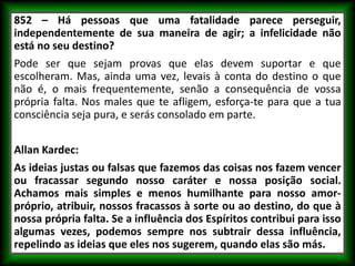 852 – Há pessoas que uma fatalidade parece perseguir,
independentemente de sua maneira de agir; a infelicidade não
está no seu destino?
Pode ser que sejam provas que elas devem suportar e que
escolheram. Mas, ainda uma vez, levais à conta do destino o que
não é, o mais frequentemente, senão a consequência de vossa
própria falta. Nos males que te afligem, esforça-te para que a tua
consciência seja pura, e serás consolado em parte.
Allan Kardec:
As ideias justas ou falsas que fazemos das coisas nos fazem vencer
ou fracassar segundo nosso caráter e nossa posição social.
Achamos mais simples e menos humilhante para nosso amor-
próprio, atribuir, nossos fracassos à sorte ou ao destino, do que à
nossa própria falta. Se a influência dos Espíritos contribui para isso
algumas vezes, podemos sempre nos subtrair dessa influência,
repelindo as ideias que eles nos sugerem, quando elas são más.
 