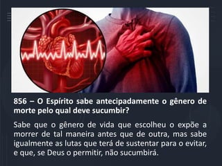 856 – O Espírito sabe antecipadamente o gênero de
morte pelo qual deve sucumbir?
Sabe que o gênero de vida que escolheu o expõe a
morrer de tal maneira antes que de outra, mas sabe
igualmente as lutas que terá de sustentar para o evitar,
e que, se Deus o permitir, não sucumbirá.
 