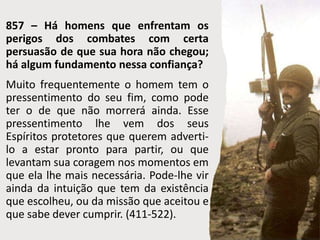 857 – Há homens que enfrentam os
perigos dos combates com certa
persuasão de que sua hora não chegou;
há algum fundamento nessa confiança?
Muito frequentemente o homem tem o
pressentimento do seu fim, como pode
ter o de que não morrerá ainda. Esse
pressentimento lhe vem dos seus
Espíritos protetores que querem adverti-
lo a estar pronto para partir, ou que
levantam sua coragem nos momentos em
que ela lhe mais necessária. Pode-lhe vir
ainda da intuição que tem da existência
que escolheu, ou da missão que aceitou e
que sabe dever cumprir. (411-522).
 