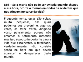 Frequentemente, essas são coisas
muito pequenas, das quais
podemos vos prevenir e, algumas
vezes, as fazer evitar, dirigindo
vosso pensamento, porque não
amamos o sofrimento material;
mas isso é pouco importante para a
vida que escolhestes. A fatalidade,
verdadeiramente, não consiste
senão na hora em que deveis
aparecer e desaparecer deste
mundo.
859 – Se a morte não pode ser evitada quando chegou
a sua hora, ocorre o mesmo em todos os acidentes que
nos atingem no curso da vida?
 