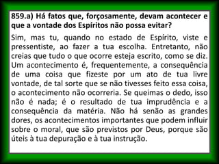 859.a) Há fatos que, forçosamente, devam acontecer e
que a vontade dos Espíritos não possa evitar?
Sim, mas tu, quando no estado de Espírito, viste e
pressentiste, ao fazer a tua escolha. Entretanto, não
creias que tudo o que ocorre esteja escrito, como se diz.
Um acontecimento é, frequentemente, a consequência
de uma coisa que fizeste por um ato de tua livre
vontade, de tal sorte que se não tivesses feito essa coisa,
o acontecimento não ocorreria. Se queimas o dedo, isso
não é nada; é o resultado de tua imprudência e a
consequência da matéria. Não há senão as grandes
dores, os acontecimentos importantes que podem influir
sobre o moral, que são previstos por Deus, porque são
úteis à tua depuração e à tua instrução.
 