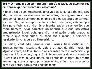 861 – O homem que comete um homicídio sabe, ao escolher sua
existência, que se tornará um assassino?
Não. Ele sabe que, escolhendo uma vida de luta, há a chance, para
ele, de matar um dos seus semelhantes, mas ignora se o fará
porque há, quase sempre, nele, uma deliberação antes de cometer
o crime. Ora, aquele que delibera sobre uma coisa, está sempre
livre para fazê-la, ou não. Se o Espírito sabia, de antemão, que,
como homem, devia cometer um homicídio, é que isso estava
predestinado. Sabei, pois, que não há ninguém predestinado ao
crime e que todo crime, ou todo ato qualquer, é sempre o
resultado da vontade e do livre-arbítrio.
De resto, confundis sempre duas coisas bem distintas: os
acontecimentos materiais da vida e os atos da vida moral. Se,
algumas vezes, há fatalidade, é nos acontecimentos materiais cuja
causa está fora de vós, e que são independentes da vossa vontade.
Quanto aos atos da vida moral, eles emanam sempre do próprio
homem, que tem sempre, por conseguinte, a liberdade de escolha;
para esses atos, pois, jamais há fatalidade.
 