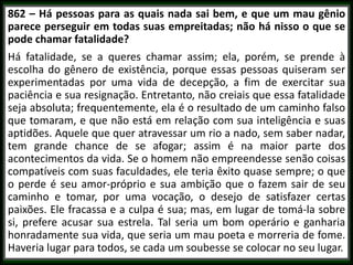 862 – Há pessoas para as quais nada sai bem, e que um mau gênio
parece perseguir em todas suas empreitadas; não há nisso o que se
pode chamar fatalidade?
Há fatalidade, se a queres chamar assim; ela, porém, se prende à
escolha do gênero de existência, porque essas pessoas quiseram ser
experimentadas por uma vida de decepção, a fim de exercitar sua
paciência e sua resignação. Entretanto, não creiais que essa fatalidade
seja absoluta; frequentemente, ela é o resultado de um caminho falso
que tomaram, e que não está em relação com sua inteligência e suas
aptidões. Aquele que quer atravessar um rio a nado, sem saber nadar,
tem grande chance de se afogar; assim é na maior parte dos
acontecimentos da vida. Se o homem não empreendesse senão coisas
compatíveis com suas faculdades, ele teria êxito quase sempre; o que
o perde é seu amor-próprio e sua ambição que o fazem sair de seu
caminho e tomar, por uma vocação, o desejo de satisfazer certas
paixões. Ele fracassa e a culpa é sua; mas, em lugar de tomá-la sobre
si, prefere acusar sua estrela. Tal seria um bom operário e ganharia
honradamente sua vida, que seria um mau poeta e morreria de fome.
Haveria lugar para todos, se cada um soubesse se colocar no seu lugar.
 
