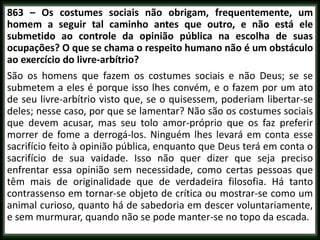 863 – Os costumes sociais não obrigam, frequentemente, um
homem a seguir tal caminho antes que outro, e não está ele
submetido ao controle da opinião pública na escolha de suas
ocupações? O que se chama o respeito humano não é um obstáculo
ao exercício do livre-arbítrio?
São os homens que fazem os costumes sociais e não Deus; se se
submetem a eles é porque isso lhes convém, e o fazem por um ato
de seu livre-arbítrio visto que, se o quisessem, poderiam libertar-se
deles; nesse caso, por que se lamentar? Não são os costumes sociais
que devem acusar, mas seu tolo amor-próprio que os faz preferir
morrer de fome a derrogá-los. Ninguém lhes levará em conta esse
sacrifício feito à opinião pública, enquanto que Deus terá em conta o
sacrifício de sua vaidade. Isso não quer dizer que seja preciso
enfrentar essa opinião sem necessidade, como certas pessoas que
têm mais de originalidade que de verdadeira filosofia. Há tanto
contrassenso em tornar-se objeto de crítica ou mostrar-se como um
animal curioso, quanto há de sabedoria em descer voluntariamente,
e sem murmurar, quando não se pode manter-se no topo da escada.
 