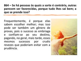 Frequentemente, é porque elas
sabem escolher melhor; mas isso
pode ser também um gênero de
provas, pois o sucesso as embriaga
e confiam-se ao seu destino,
pagando, no geral, mais tarde, esses
mesmos sucessos por cruéis
revezes que poderiam evitar com a
prudência.
864 – Se há pessoas às quais a sorte é contrária, outras
parecem ser favorecidas, porque tudo lhes sai bem; a
que se prende isso?
 