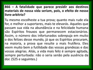 866 – A fatalidade que parece presidir aos destinos
materiais de nossa vida seriam, pois, o efeito de nosso
livre-arbítrio?
Tu mesmo escolheste a tua prova; quanto mais rude ela
for, e melhor a suportares, mais te elevarás. Aqueles que
passam sua vida na abundância e na felicidade humana
são Espíritos frouxos que permanecem estacionários.
Assim, o número dos infortunados sobrepuja em muito
o dos felizes desse mundo, já que os Espíritos procuram,
na maioria, a prova que resulte a mais frutífera. Eles
veem muito bem a futilidade das vossas grandezas e das
vossas alegrias. Aliás, a vida mais feliz é sempre agitada,
sempre perturbada: não o seria senão pela ausência da
dor. (525 e seguintes.)
 