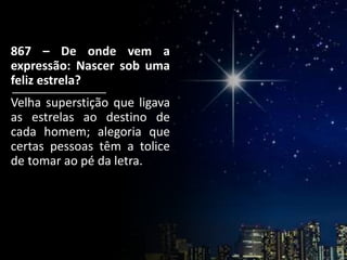 867 – De onde vem a
expressão: Nascer sob uma
feliz estrela?
Velha superstição que ligava
as estrelas ao destino de
cada homem; alegoria que
certas pessoas têm a tolice
de tomar ao pé da letra.
 