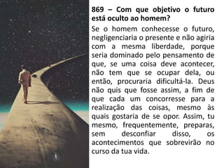 869 – Com que objetivo o futuro
está oculto ao homem?
Se o homem conhecesse o futuro,
negligenciaria o presente e não agiria
com a mesma liberdade, porque
seria dominado pelo pensamento de
que, se uma coisa deve acontecer,
não tem que se ocupar dela, ou
então, procuraria dificultá-la. Deus
não quis que fosse assim, a fim de
que cada um concorresse para a
realização das coisas, mesmo às
quais gostaria de se opor. Assim, tu
mesmo, frequentemente, preparas,
sem desconfiar disso, os
acontecimentos que sobrevirão no
curso da tua vida.
 