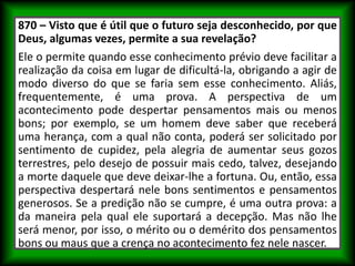 870 – Visto que é útil que o futuro seja desconhecido, por que
Deus, algumas vezes, permite a sua revelação?
Ele o permite quando esse conhecimento prévio deve facilitar a
realização da coisa em lugar de dificultá-la, obrigando a agir de
modo diverso do que se faria sem esse conhecimento. Aliás,
frequentemente, é uma prova. A perspectiva de um
acontecimento pode despertar pensamentos mais ou menos
bons; por exemplo, se um homem deve saber que receberá
uma herança, com a qual não conta, poderá ser solicitado por
sentimento de cupidez, pela alegria de aumentar seus gozos
terrestres, pelo desejo de possuir mais cedo, talvez, desejando
a morte daquele que deve deixar-lhe a fortuna. Ou, então, essa
perspectiva despertará nele bons sentimentos e pensamentos
generosos. Se a predição não se cumpre, é uma outra prova: a
da maneira pela qual ele suportará a decepção. Mas não lhe
será menor, por isso, o mérito ou o demérito dos pensamentos
bons ou maus que a crença no acontecimento fez nele nascer.
 