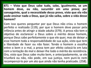 871 – Visto que Deus sabe tudo, sabe, igualmente, se um
homem deve, ou não, sucumbir em uma prova; por
conseguinte, qual a necessidade dessa prova, visto que ela não
pode ensinar nada a Deus, que já não saiba, sobre a vida desse
homem?
Com isso queres perguntar por que Deus não criou o homem
perfeito e realizado (119); por que o homem deve passar pela
infância antes de atingir a idade adulta (379). A prova não tem o
objetivo de esclarecer a Deus sobre o mérito desse homem,
porque Deus sabe perfeitamente o que ele quer, mas de deixar a
esse homem toda a responsabilidade de sua ação, visto que tem
a liberdade de fazer ou não fazer. Tendo o homem a escolha
entre o bem e o mal, a prova tem por efeito colocá-lo em luta
com a tentação do mal e deixar-lhe todo o mérito da resistência.
Ora, visto que Deus sabe muito bem, e antecipadamente, se ele
triunfará ou não, não pode, em sua justiça, nem puni-lo nem
recompensá-lo por um ato que ainda não tenha praticado. (258).
 