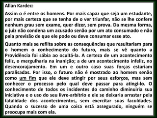 Allan Kardec:
Assim o é entre os homens. Por mais capaz que seja um estudante,
por mais certeza que se tenha de o ver triunfar, não se lhe confere
nenhum grau sem exame, quer dizer, sem prova. Da mesma forma,
o juiz não condena um acusado senão por um ato consumado e não
pela previsão de que ele pode ou deve consumar esse ato.
Quanto mais se reflita sobre as consequências que resultariam para
o homem o conhecimento do futuro, mais se vê quanto a
Providência foi sábia ao ocultá-la. A certeza de um acontecimento
feliz, o mergulharia na inanição; a de um acontecimento infeliz, no
desencorajamento. Em um e outro caso suas forças estariam
paralisadas. Por isso, o futuro não é mostrado ao homem senão
como um fim que ele deve atingir por seus esforços, mas sem
conhecer o processo pelo qual deve passar para atingi-lo. O
conhecimento de todos os incidentes do caminho diminuiria sua
iniciativa e o uso do seu livre-arbítrio e ele se deixaria arrastar pela
fatalidade dos acontecimentos, sem exercitar suas faculdades.
Quando o sucesso de uma coisa está assegurado, ninguém se
preocupa mais com ela.
 