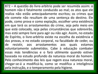 872 – A questão do livre-arbítrio pode ser resumida assim: o
homem não é fatalmente conduzido ao mal; os atos que ele
realiza não estão antecipadamente escritos; os crimes que
ele comete não resultam de uma sentença do destino. Ele
pode, como prova e como expiação, escolher uma existência
em que terá os arrastamentos do crime, seja pelo meio em
que está colocado, seja pelas circunstâncias que sobrevirão,
mas está sempre livre para agir ou não agir. Assim, no estado
de Espírito, o livre-arbítrio existe na escolha da existência e
das provas, e no estado corporal, na faculdade de ceder, ou
de resistir, aos arrastamentos aos quais estamos
voluntariamente submetidos. Cabe à educação combater
essas más tendências e o fará utilmente quando estiver
baseada no estudo profundo da natureza moral do homem.
Pelo conhecimento das leis que regem essa natureza moral,
chegar-se-á a modificá-la, como se modifica a inteligência
pela instrução, e o temperamento pela higiene.
 