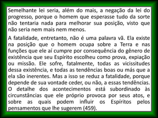 Semelhante lei seria, além do mais, a negação da lei do
progresso, porque o homem que esperasse tudo da sorte
não tentaria nada para melhorar sua posição, visto que
não seria nem mais nem menos.
A fatalidade, entretanto, não é uma palavra vã. Ela existe
na posição que o homem ocupa sobre a Terra e nas
funções que ele aí cumpre por consequência do gênero de
existência que seu Espírito escolheu como prova, expiação
ou missão. Ele sofre, fatalmente, todas as vicissitudes
dessa existência, e todas as tendências boas ou más que a
ela são inerentes. Mas a isso se reduz a fatalidade, porque
depende de sua vontade ceder, ou não, a essas tendências.
O detalhe dos acontecimentos está subordinado às
circunstâncias que ele próprio provoca por seus atos, e
sobre as quais podem influir os Espíritos pelos
pensamentos que lhe sugerem (459).
 