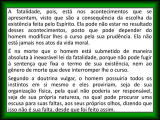 A fatalidade, pois, está nos acontecimentos que se
apresentam, visto que são a consequência da escolha da
existência feita pelo Espírito. Ela pode não estar no resultado
desses acontecimentos, posto que pode depender do
homem modificar lhes o curso pela sua prudência. Ela não
está jamais nos atos da vida moral.
É na morte que o homem está submetido de maneira
absoluta à inexorável lei da fatalidade, porque não pode fugir
à sentença que fixa o termo de sua existência, nem ao
gênero de morte que deve interromper lhe o curso.
Segundo a doutrina vulgar, o homem possuiria todos os
instintos em si mesmo e eles proviriam, seja de sua
organização física, pela qual não poderia ser responsável,
seja de sua própria natureza, na qual pode procurar uma
escusa para suas faltas, aos seus próprios olhos, dizendo que
isso não é sua falta, desde que foi feito assim.
 
