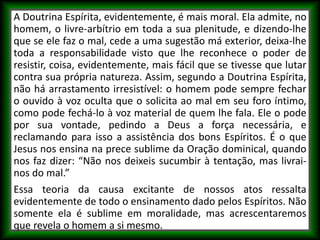 A Doutrina Espírita, evidentemente, é mais moral. Ela admite, no
homem, o livre-arbítrio em toda a sua plenitude, e dizendo-lhe
que se ele faz o mal, cede a uma sugestão má exterior, deixa-lhe
toda a responsabilidade visto que lhe reconhece o poder de
resistir, coisa, evidentemente, mais fácil que se tivesse que lutar
contra sua própria natureza. Assim, segundo a Doutrina Espírita,
não há arrastamento irresistível: o homem pode sempre fechar
o ouvido à voz oculta que o solicita ao mal em seu foro íntimo,
como pode fechá-lo à voz material de quem lhe fala. Ele o pode
por sua vontade, pedindo a Deus a força necessária, e
reclamando para isso a assistência dos bons Espíritos. É o que
Jesus nos ensina na prece sublime da Oração dominical, quando
nos faz dizer: “Não nos deixeis sucumbir à tentação, mas livrai-
nos do mal.”
Essa teoria da causa excitante de nossos atos ressalta
evidentemente de todo o ensinamento dado pelos Espíritos. Não
somente ela é sublime em moralidade, mas acrescentaremos
que revela o homem a si mesmo.
 