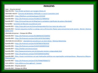 IMAGENS
Capa – Arquivo pessoal
Segunda tela – Foto Vlinder op bloem van reysigers (footo.nl)
Liberdade natural – Conceito de Borboleta «Definição e o que é» (conceitos.com)
Questão 825 – https://Wallhere.com/pt/wallpaper/1252339
Questão 826 – https://br.Pinterest.com/pin/41306521574846455/
Questão 827 – https://jrmcoaching.com.br/blog/qual-o-verdadeiro-significado-da-palavra-liberdade/
Escravidão – Sometido de Manuten (soundcloud.com)
Questão 831 – https://veja.abril.com.br//coluna/temporadas/tcm-traz-raizes-de-volta-a-tv/
Questão 832 – Homem sequestra mulher e a obriga a ver as 9h da série 'Raízes' para conscientizá-la de racismo - Monet | Notícias
(globo.com)
Liberdade de pensar – Estoque do Office
Questão 833 – https://br.Pinterest.com/pin/813884963931936093/
Questão 834 – https://br.Pinterest.com/pin/130111876726233081/
Liberdade de consciência – Liberdade de consciência é um dom divino - Notícias Adventistas
Questão 835 – https://br.Pinterest.com/pin/41587996547062929/
Questão 836 – https://br.Pinterest.com/pin/51650726969059558/
Questão 837 – https://twitter.com/amascaracaiu
Questão 838 – http://www.psicotrainer.com.br//p/saude-mental-e-religiosidade.html
Questão 839 – https://br.pinterest.com/pin/71072500365562092/
Questão 840 – Ritos, rituais e cerimónias e as suas implicações políticas nas organizações contemporâneas - Maçonaria e Maçons
(freemason.pt)
Questão 842 – https://br.Pinterest.com/pin/576179346078506377/
Livre-arbítrio – Livre arbítrio ou livre agência? - Guiame
Questão 843 – Arquivo pessoal
Questão 844 – Estoque do Office
 