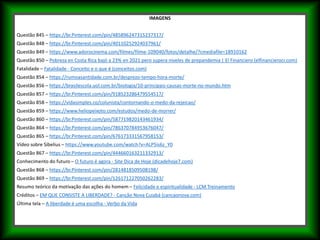 IMAGENS
Questão 845 – https://br.Pinterest.com/pin/485896247315237317/
Questão 848 – https://br.Pinterest.com/pin/40110252924037961/
Questão 849 – https://www.adorocinema.com/filmes/filme-109040/fotos/detalhe/?cmediafile=18910162
Questão 850 – Pobreza en Costa Rica bajó a 23% en 2021 pero supera niveles de prepandemia | El Financiero (elfinancierocr.com)
Fatalidade – Fatalidade - Conceito e o que é (conceitos.com)
Questão 854 – https://rumoasantidade.com.br/desprezo-tempo-hora-morte/
Questão 856 – https://brasilescola.uol.com.br/biologia/10-principais-causas-morte-no-mundo.htm
Questão 857 – https://br.Pinterest.com/pin/918523286479554517/
Questão 858 – https://vidasimples.co/colunista/contornando-o-medo-da-rejeicao/
Questão 859 – https://www.heliopeixoto.com/estudos/medo-de-morrer/
Questão 860 – https://br.Pinterest.com/pin/587719820143461934/
Questão 864 – https://br.Pinterest.com/pin/786370784953676047/
Questão 865 – https://br.Pinterest.com/pin/676173331567958153/
Vídeo sobre Sibelius – https://www.youtube.com/watch?v=ALP5is6z_Y0
Questão 867 – https://br.Pinterest.com/pin/444660163211332913/
Conhecimento do futuro – O futuro é agora - Site Dica de Hoje (dicadehoje7.com)
Questão 868 – https://br.Pinterest.com/pin/2814818509508198/
Questão 869 – https://br.Pinterest.com/pin/126171227050262283/
Resumo teórico da motivação das ações do homem – Felicidade e espiritualidade - LCM Treinamento
Créditos – EM QUE CONSISTE A LIBERDADE? - Canção Nova Cuiabá (cancaonova.com)
Última tela – A liberdade é uma escolha - Verbo da Vida
 