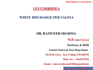 LEUCORRHOEA
WHITE DISCHARGE PER VAGINA
Physiological /Leucorrhoea
DR. RAMVEER SHARMA
DR. RAMVEER SHARMA
M.D. Ayu.(Gynae)
Professor & HOD
Prasuti Tantra & Stree Roga Deptt..
M.M.M. Govt. Ayu. College UDAIPUR
MMM oMob. No. - 9414757932
Email. ramveersharma1960@gmail.com
 