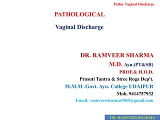 PATHOLOGICAL
Vaginal Discharge
DR. RAMVEER SHARMA
M.D. Ayu.(PT&SR)
PROF.& H.O.D.
Prasuti Tantra & Stree Roga Dep't.
M.M.M .Govt. Ayu. College UDAIPUR
Mob. 9414757932
Email. ramveersharma1960@gmail.com
Patho. Vaginal Discharge
DR. RAMVEER SHARMA
 