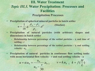 1
III. Water Treatment
Topic III.3. Water Precipitation: Processes and
Facilities
Precipitation Processes
 Precipitation of spherical mineral particles in batch settler
(Stockes)
 Precipitation of natural particles (with arbitrary shapes and
dimensions) in batch settler
 Relationship between percentage of the settled particles -  and time of
settling - t
 Relationship between percentage of the settled particles -  and settling
velocity - u0
 Precipitation of natural particles in continuous flow settling tanks
with mean horizontal flow velocity - v and real settling velocity - u
; ;
2
.
.
.
18
1
d
g
u
w
w
p


 

0
0
0
0 .
30
. u
v
u
u
u
u


  0
.u
k
v  )
(
L
H
f
k 
 