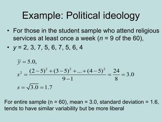 Example: Political ideology
• For those in the student sample who attend religious
services at least once a week (n = 9 of the 60),
• y = 2, 3, 7, 5, 6, 7, 5, 6, 4
2 2 2
2
5.0,
(2 5) (3 5) ... (4 5) 24
3.0
9 1 8
3.0 1.7
y
s
s

     
  

 
For entire sample (n = 60), mean = 3.0, standard deviation = 1.6,
tends to have similar variability but be more liberal
 