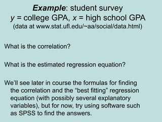 Example: student survey
y = college GPA, x = high school GPA
(data at www.stat.ufl.edu/~aa/social/data.html)
What is the correlation?
What is the estimated regression equation?
We’ll see later in course the formulas for finding
the correlation and the “best fitting” regression
equation (with possibly several explanatory
variables), but for now, try using software such
as SPSS to find the answers.
 
