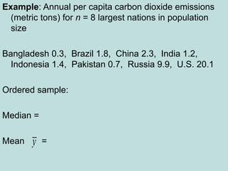 Example: Annual per capita carbon dioxide emissions
(metric tons) for n = 8 largest nations in population
size
Bangladesh 0.3, Brazil 1.8, China 2.3, India 1.2,
Indonesia 1.4, Pakistan 0.7, Russia 9.9, U.S. 20.1
Ordered sample:
Median =
Mean =
y
 