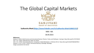 The Global Capital Markets
Sudhanshu Bhatt (https://www.linkedin.com/in/sudhanshu-bhatt-b3665115/)
MBA –IBA
30.04.2023
References
Bulatov, A. (2023). World Economy and International Business Theories, Trends, and Challenges. In Springer. https://doi.org/10.12737/16614
Hill, C. W. L. (2022). Global Business Today 12e Charles.
Hill, C. W. L. (2023). International Business: Competing in Global Marketplace. In McGraw Hill LLC. https://doi.org/10.4324/9780203879412
Shenkar, O., Luo, Y., & Chi, T. (2022). International Business, Routledge. Routledge.
Images sourced from the internet
 