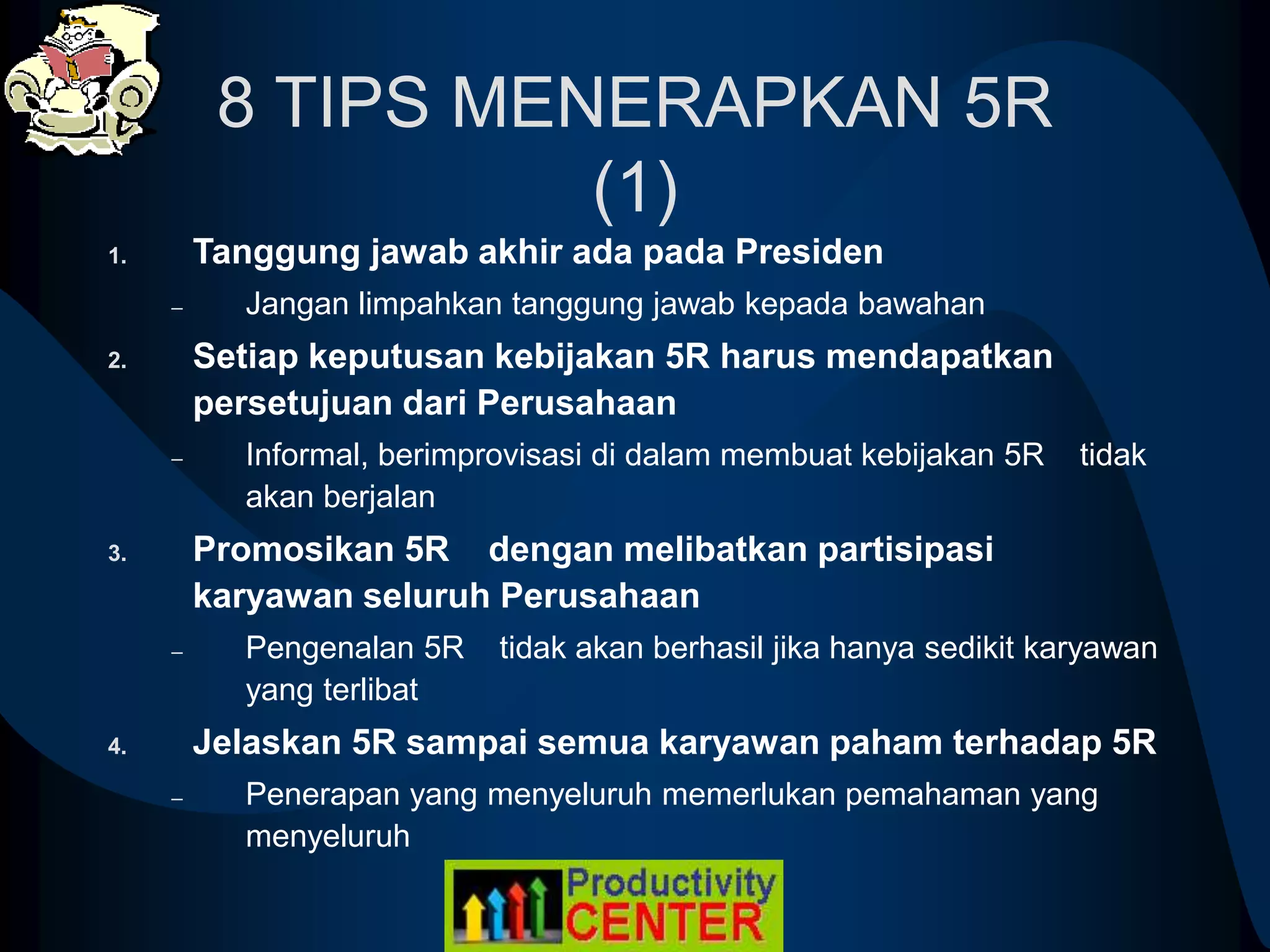8 TIPS MENERAPKAN 5R
(1)
1. Tanggung jawab akhir ada pada Presiden
– Jangan limpahkan tanggung jawab kepada bawahan
2. Setiap keputusan kebijakan 5R harus mendapatkan
persetujuan dari Perusahaan
– Informal, berimprovisasi di dalam membuat kebijakan 5R tidak
akan berjalan
3. Promosikan 5R dengan melibatkan partisipasi
karyawan seluruh Perusahaan
– Pengenalan 5R tidak akan berhasil jika hanya sedikit karyawan
yang terlibat
4. Jelaskan 5R sampai semua karyawan paham terhadap 5R
– Penerapan yang menyeluruh memerlukan pemahaman yang
menyeluruh
 