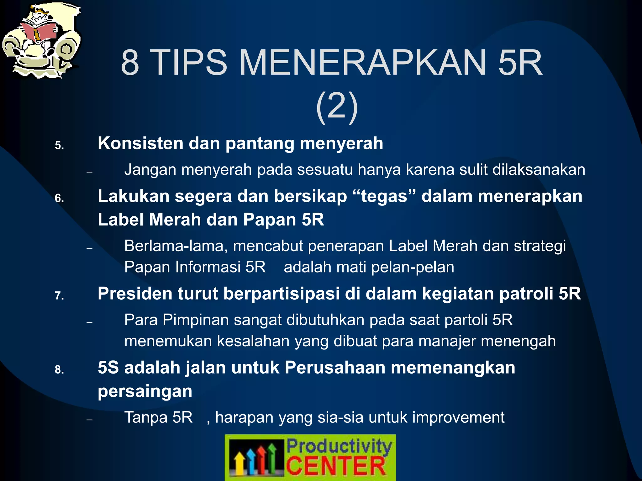 8 TIPS MENERAPKAN 5R
(2)
5. Konsisten dan pantang menyerah
– Jangan menyerah pada sesuatu hanya karena sulit dilaksanakan
6. Lakukan segera dan bersikap “tegas” dalam menerapkan
Label Merah dan Papan 5R
– Berlama-lama, mencabut penerapan Label Merah dan strategi
Papan Informasi 5R adalah mati pelan-pelan
7. Presiden turut berpartisipasi di dalam kegiatan patroli 5R
– Para Pimpinan sangat dibutuhkan pada saat partoli 5R
menemukan kesalahan yang dibuat para manajer menengah
8. 5S adalah jalan untuk Perusahaan memenangkan
persaingan
– Tanpa 5R , harapan yang sia-sia untuk improvement
 