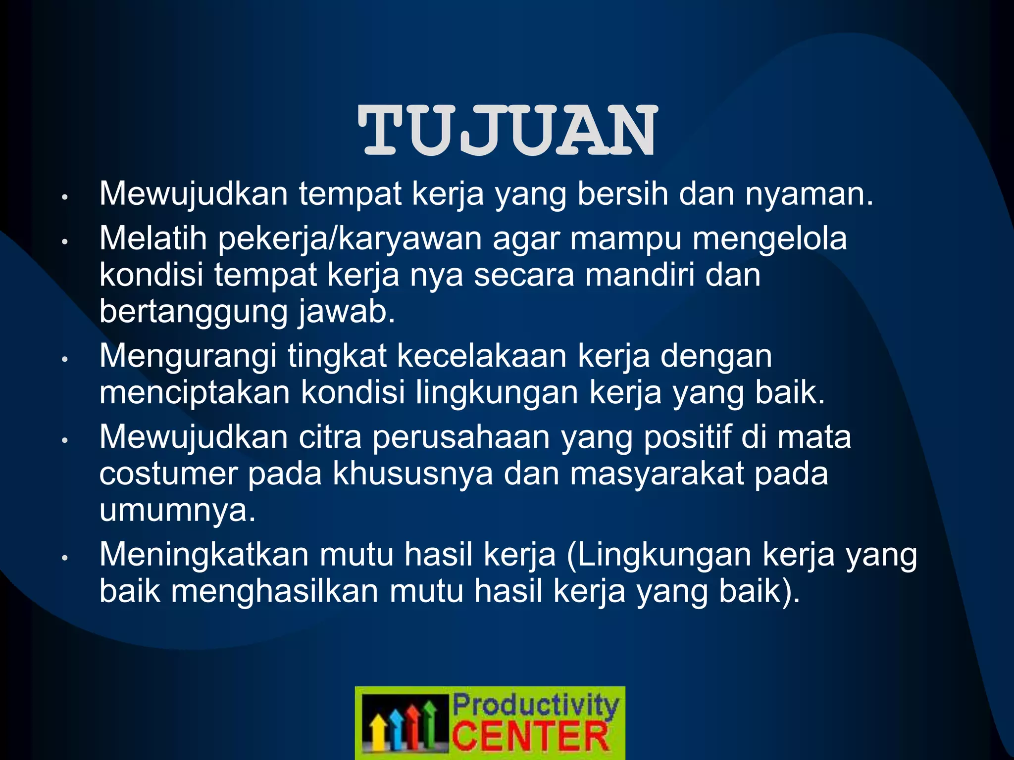 TUJUAN
• Mewujudkan tempat kerja yang bersih dan nyaman.
• Melatih pekerja/karyawan agar mampu mengelola
kondisi tempat kerja nya secara mandiri dan
bertanggung jawab.
• Mengurangi tingkat kecelakaan kerja dengan
menciptakan kondisi lingkungan kerja yang baik.
• Mewujudkan citra perusahaan yang positif di mata
costumer pada khususnya dan masyarakat pada
umumnya.
• Meningkatkan mutu hasil kerja (Lingkungan kerja yang
baik menghasilkan mutu hasil kerja yang baik).
 