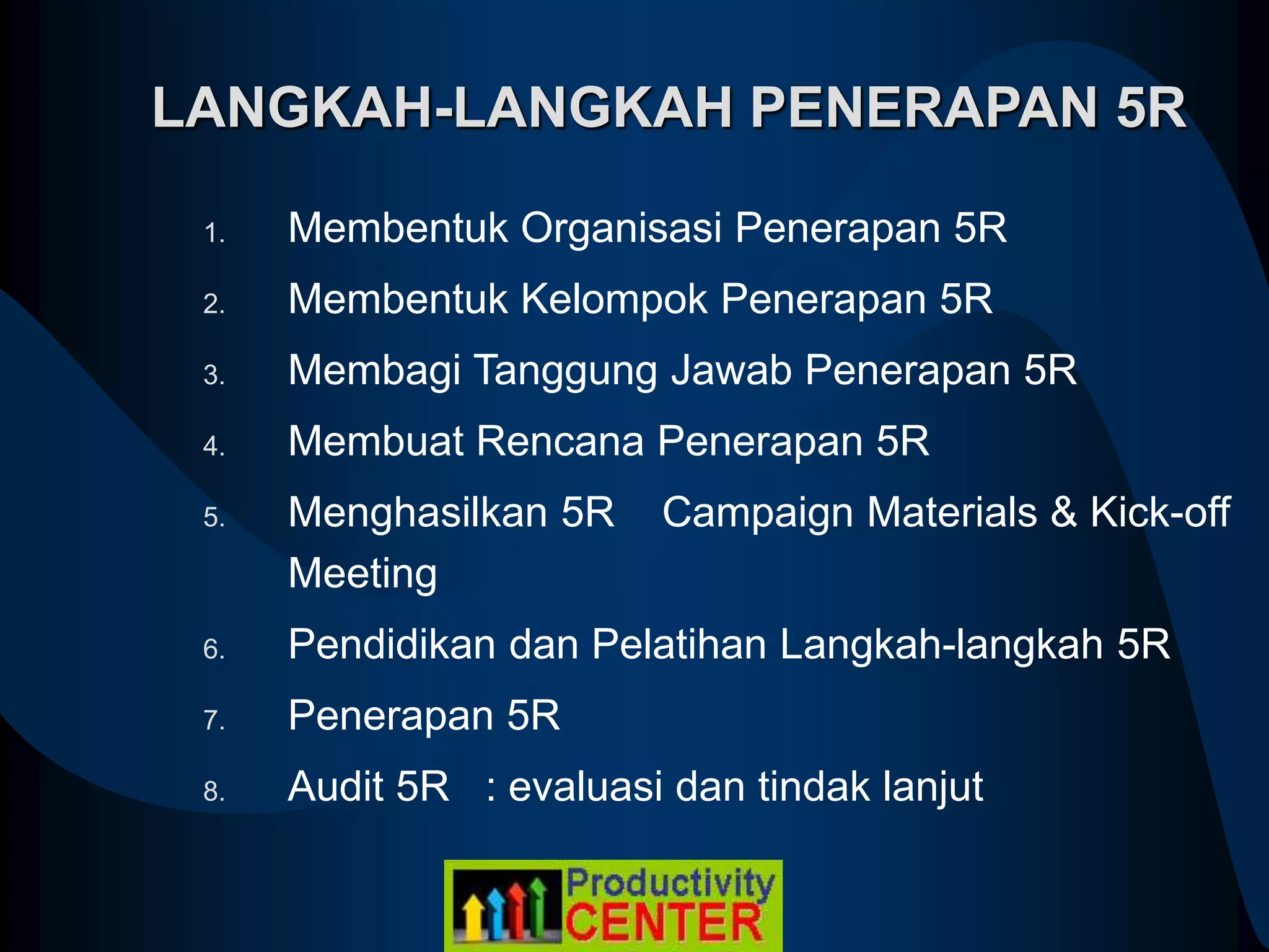 LANGKAH-LANGKAH PENERAPAN 5R
1. Membentuk Organisasi Penerapan 5R
2. Membentuk Kelompok Penerapan 5R
3. Membagi Tanggung Jawab Penerapan 5R
4. Membuat Rencana Penerapan 5R
5. Menghasilkan 5R Campaign Materials & Kick-off
Meeting
6. Pendidikan dan Pelatihan Langkah-langkah 5R
7. Penerapan 5R
8. Audit 5R : evaluasi dan tindak lanjut
 