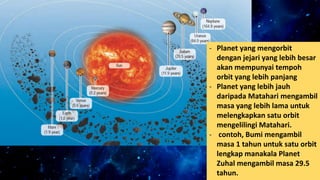 - Planet yang mengorbit
dengan jejari yang lebih besar
akan mempunyai tempoh
orbit yang lebih panjang
- Planet yang lebih jauh
daripada Matahari mengambil
masa yang lebih lama untuk
melengkapkan satu orbit
mengelilingi Matahari.
- contoh, Bumi mengambil
masa 1 tahun untuk satu orbit
lengkap manakala Planet
Zuhal mengambil masa 29.5
tahun.
 