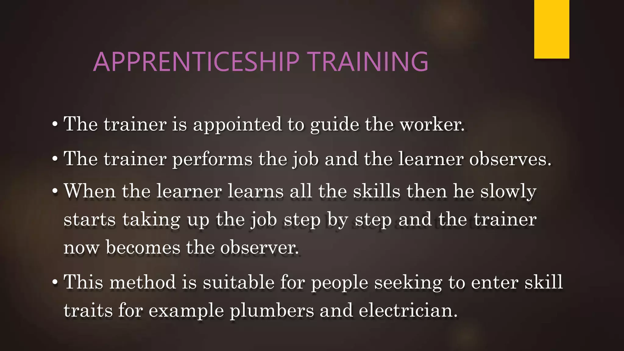 APPRENTICESHIP TRAINING
• The trainer is appointed to guide the worker.
• The trainer performs the job and the learner observes.
• When the learner learns all the skills then he slowly
starts taking up the job step by step and the trainer
now becomes the observer.
• This method is suitable for people seeking to enter skill
traits for example plumbers and electrician.
 