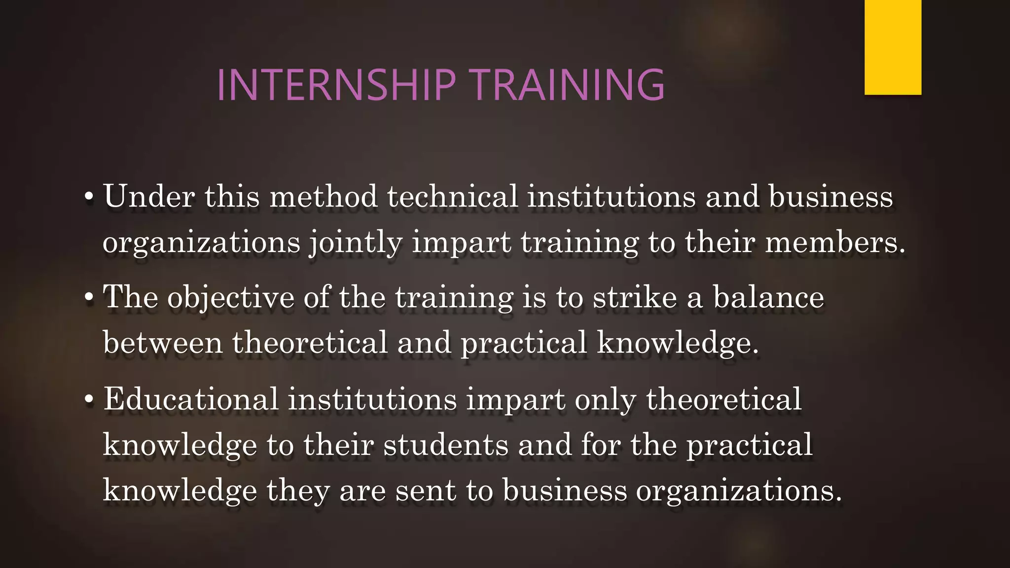 INTERNSHIP TRAINING
• Under this method technical institutions and business
organizations jointly impart training to their members.
• The objective of the training is to strike a balance
between theoretical and practical knowledge.
• Educational institutions impart only theoretical
knowledge to their students and for the practical
knowledge they are sent to business organizations.
 