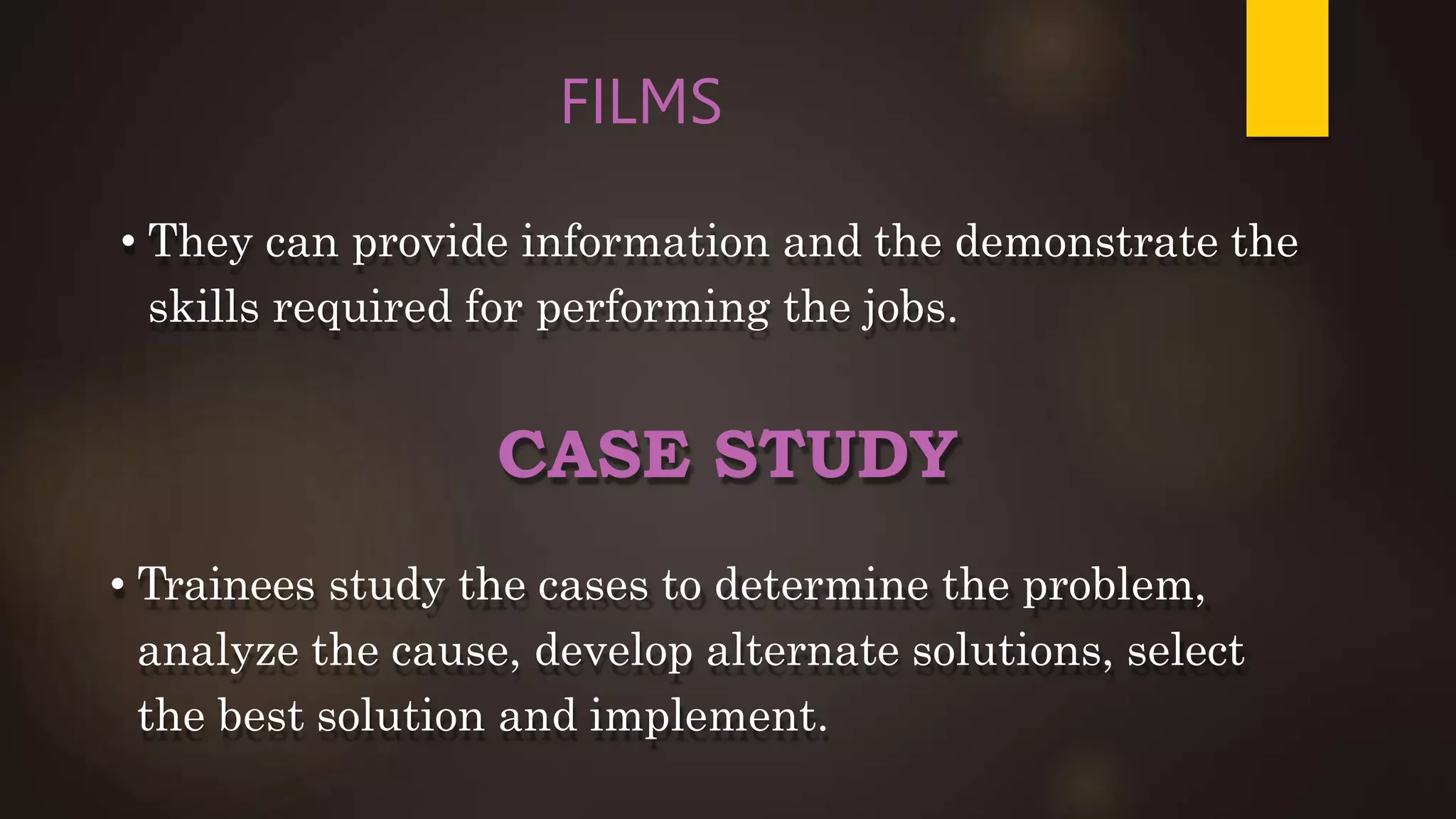 FILMS
• They can provide information and the demonstrate the
skills required for performing the jobs.
CASE STUDY
• Trainees study the cases to determine the problem,
analyze the cause, develop alternate solutions, select
the best solution and implement.
 