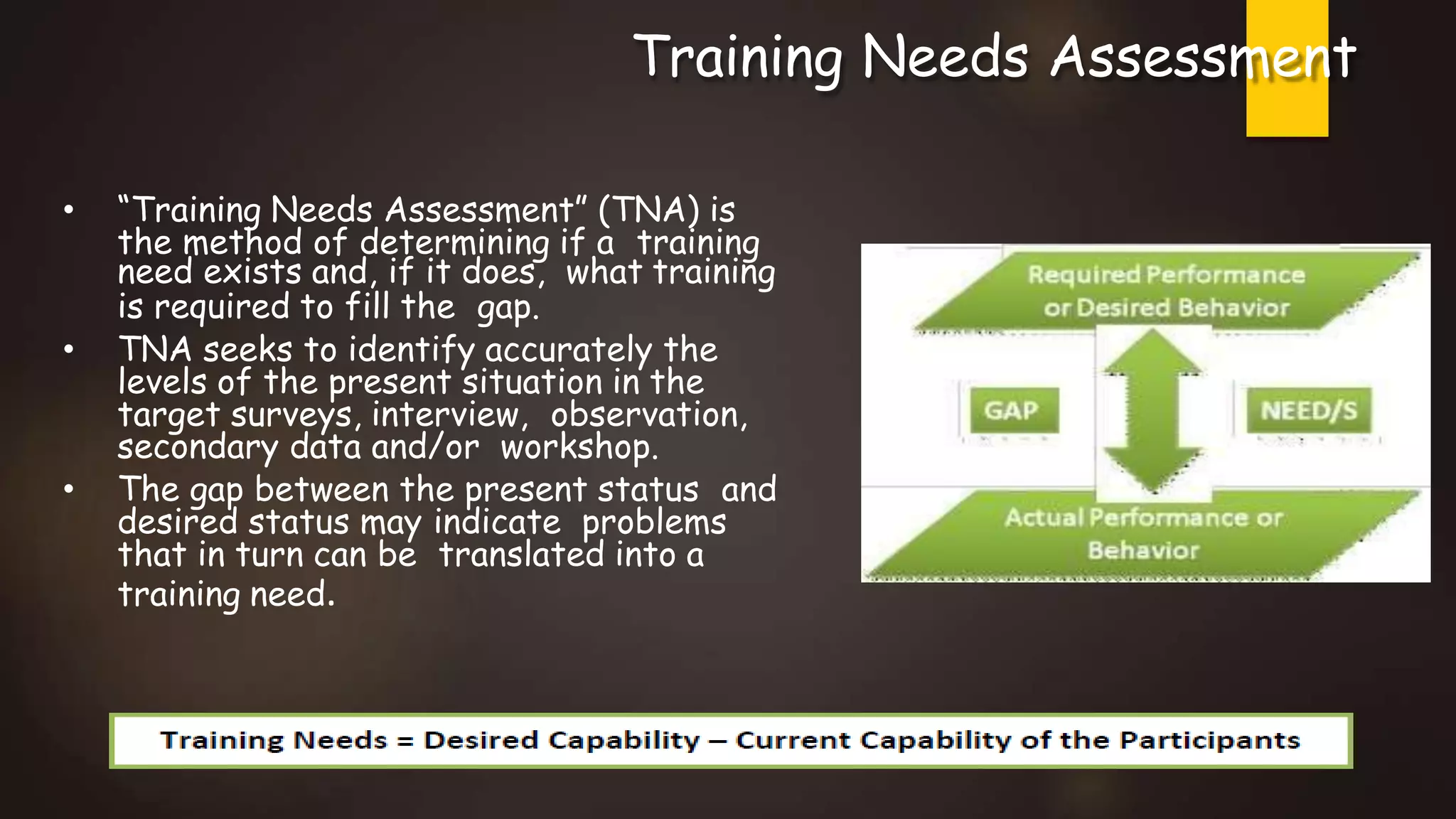 Training Needs Assessment
• “Training Needs Assessment” (TNA) is
the method of determining if a training
need exists and, if it does, what training
is required to fill the gap.
• TNA seeks to identify accurately the
levels of the present situation in the
target surveys, interview, observation,
secondary data and/or workshop.
• The gap between the present status and
desired status may indicate problems
that in turn can be translated into a
training need.
 