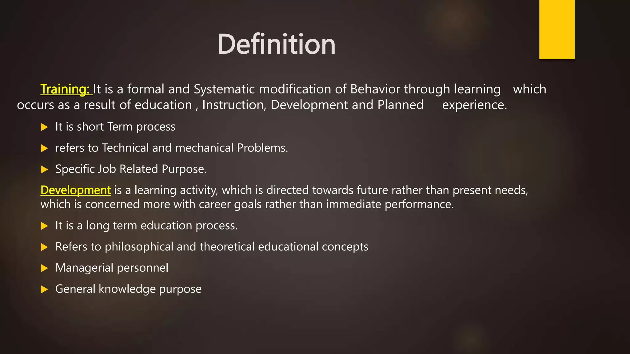 Definition
Training: It is a formal and Systematic modification of Behavior through learning which
occurs as a result of education , Instruction, Development and Planned experience.
 It is short Term process
 refers to Technical and mechanical Problems.
 Specific Job Related Purpose.
Development is a learning activity, which is directed towards future rather than present needs,
which is concerned more with career goals rather than immediate performance.
 It is a long term education process.
 Refers to philosophical and theoretical educational concepts
 Managerial personnel
 General knowledge purpose
 