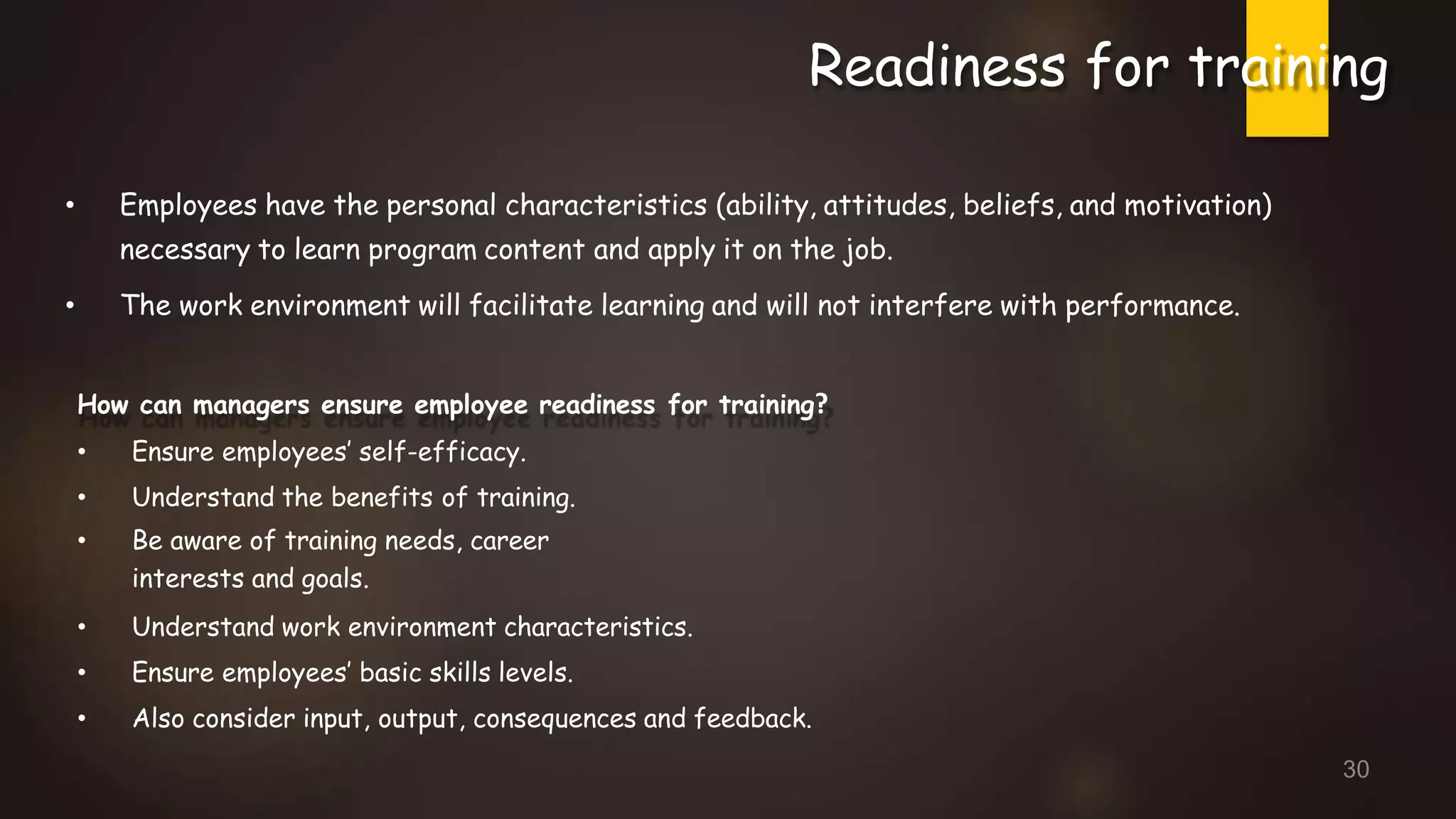 Readiness for training
• Employees have the personal characteristics (ability, attitudes, beliefs, and motivation)
necessary to learn program content and apply it on the job.
• The work environment will facilitate learning and will not interfere with performance.
How can managers ensure employee readiness for training?
• Ensure employees’ self-efficacy.
• Understand the benefits of training.
• Be aware of training needs, career
interests and goals.
• Understand work environment characteristics.
• Ensure employees’ basic skills levels.
• Also consider input, output, consequences and feedback.
30
 